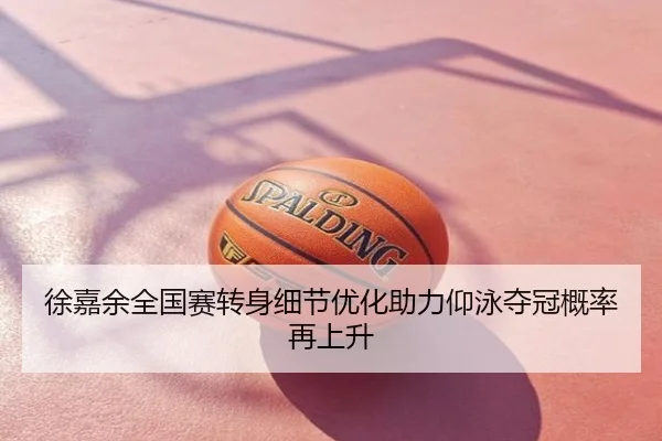 徐嘉余全国赛转身细节优化助力仰泳夺冠概率再上升
