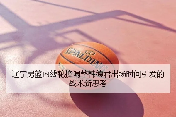 辽宁男篮内线轮换调整韩德君出场时间引发的战术新思考