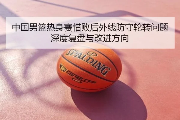 中国男篮热身赛惜败后外线防守轮转问题深度复盘与改进方向
