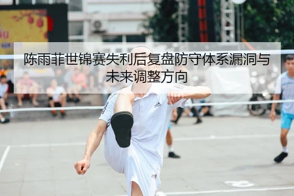 陈雨菲世锦赛失利后复盘防守体系漏洞与未来调整方向